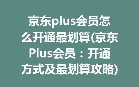 京东plus会员怎么开通最划算(京东Plus会员：开通方式及最划算攻略)