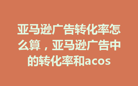 亚马逊广告转化率怎么算，亚马逊广告中的转化率和acos