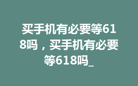 买手机有必要等618吗，买手机有必要等618吗_