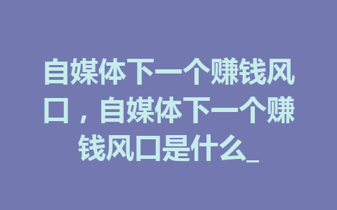 自媒体下一个赚钱风口，自媒体下一个赚钱风口是什么_