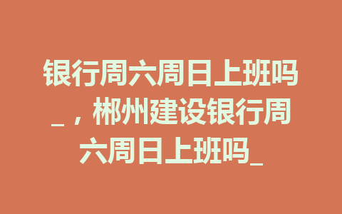 银行周六周日上班吗_，郴州建设银行周六周日上班吗_