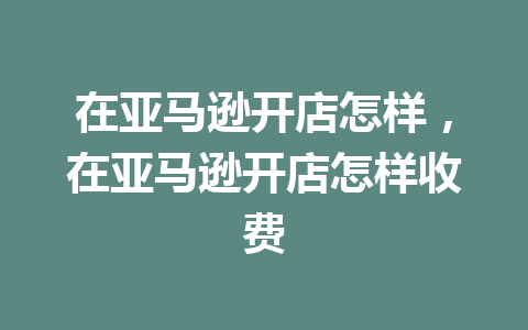 在亚马逊开店怎样，在亚马逊开店怎样收费