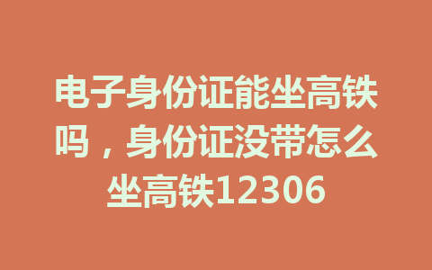 电子身份证能坐高铁吗，身份证没带怎么坐高铁12306