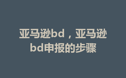 亚马逊bd，亚马逊bd申报的步骤